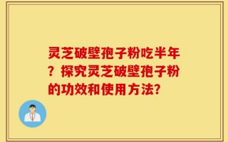 灵芝破壁孢子粉吃半年？探究灵芝破壁孢子粉的功效和使用方法？