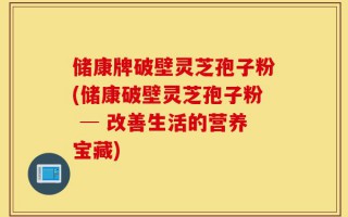 储康牌破壁灵芝孢子粉(储康破壁灵芝孢子粉 ─ 改善生活的营养宝藏)