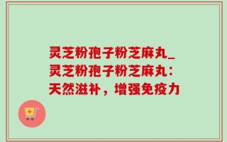 灵芝粉孢子粉芝麻丸_灵芝粉孢子粉芝麻丸：天然滋补，增强免疫力