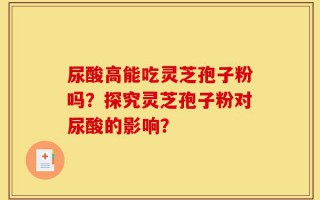 尿酸高能吃灵芝孢子粉吗？探究灵芝孢子粉对尿酸的影响？