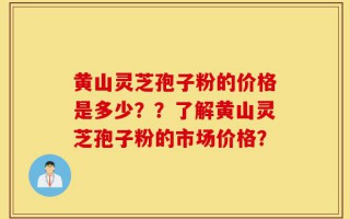 黄山灵芝孢子粉的价格是多少？？了解黄山灵芝孢子粉的市场价格？
