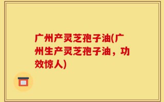 广州产灵芝孢子油(广州生产灵芝孢子油，功效惊人)