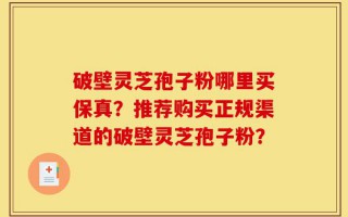 破壁灵芝孢子粉哪里买保真？推荐购买正规渠道的破壁灵芝孢子粉？