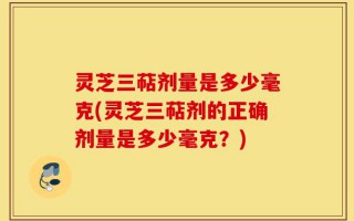 灵芝三萜剂量是多少毫克(灵芝三萜剂的正确剂量是多少毫克？)