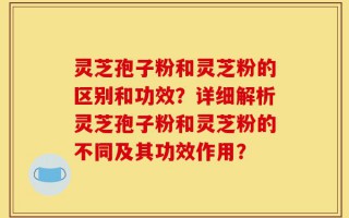 灵芝孢子粉和灵芝粉的区别和功效？详细解析灵芝孢子粉和灵芝粉的不同及其功效作用？