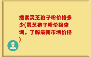 搜索灵芝孢子粉价格多少(灵芝孢子粉价格查询，了解最新市场价格)