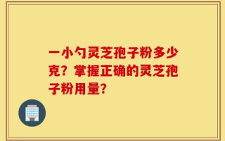 一小勺灵芝孢子粉多少克？掌握正确的灵芝孢子粉用量？