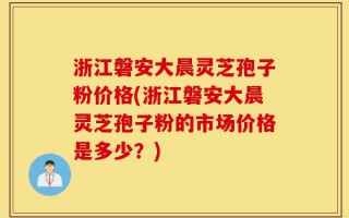 浙江磐安大晨灵芝孢子粉价格(浙江磐安大晨灵芝孢子粉的市场价格是多少？)