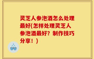 灵芝人参泡酒怎么处理最好(怎样处理灵芝人参泡酒最好？制作技巧分享！)