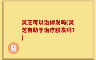 灵芝可以治掉发吗(灵芝有助于治疗脱发吗？)