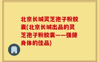 北京长城灵芝孢子粉胶囊(北京长城出品的灵芝孢子粉胶囊——强健身体的佳品)