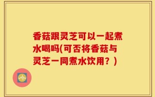 香菇跟灵芝可以一起煮水喝吗(可否将香菇与灵芝一同煮水饮用？)
