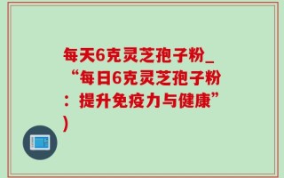 每天6克灵芝孢子粉_“每日6克灵芝孢子粉：提升免疫力与健康”)