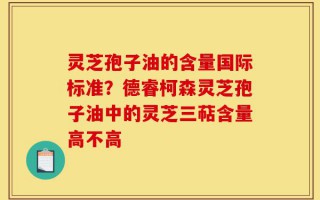 灵芝孢子油的含量国际标准？德睿柯森灵芝孢子油中的灵芝三萜含量高不高