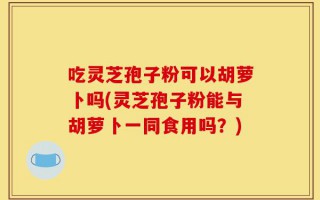 吃灵芝孢子粉可以胡萝卜吗(灵芝孢子粉能与胡萝卜一同食用吗？)