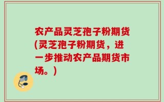 农产品灵芝孢子粉期货(灵芝孢子粉期货，进一步推动农产品期货市场。)