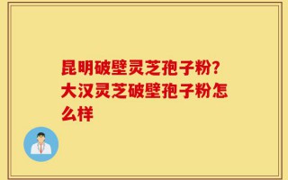 昆明破壁灵芝孢子粉？大汉灵芝破壁孢子粉怎么样