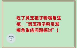 吃了灵芝孢子粉嘴角生疮_“灵芝孢子粉引发嘴角生疮问题探讨”)
