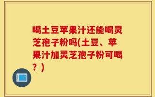 喝土豆苹果汁还能喝灵芝孢子粉吗(土豆、苹果汁加灵芝孢子粉可喝？)