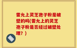 雷允上灵芝孢子粉是破壁的吗(雷允上的灵芝孢子粉是否经过破壁处理？)