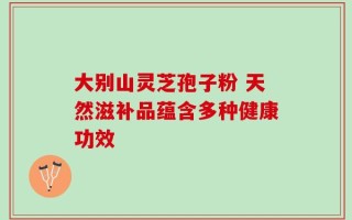 大别山灵芝孢子粉 天然滋补品蕴含多种健康功效