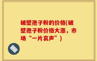 破壁孢子粉的价格(破壁孢子粉价格大涨，市场“一片哀声”)