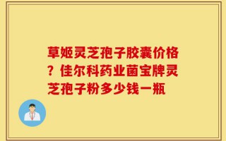 草姬灵芝孢子胶囊价格？佳尔科药业菌宝牌灵芝孢子粉多少钱一瓶