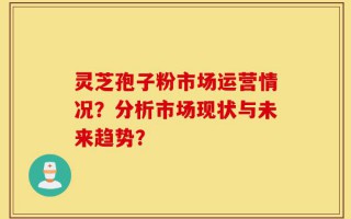 灵芝孢子粉市场运营情况？分析市场现状与未来趋势？