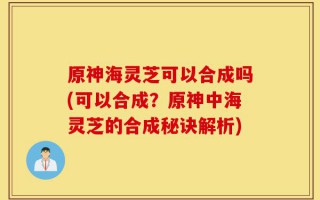 原神海灵芝可以合成吗(可以合成？原神中海灵芝的合成秘诀解析)