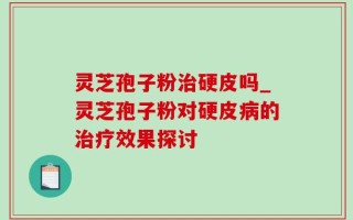灵芝孢子粉治硬皮吗_灵芝孢子粉对硬皮病的治疗效果探讨