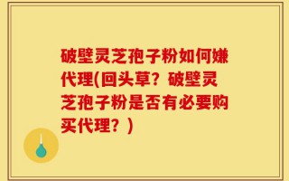 破壁灵芝孢子粉如何嫌代理(回头草？破壁灵芝孢子粉是否有必要购买代理？)