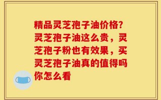 精品灵芝孢子油价格？灵芝孢子油这么贵，灵芝孢子粉也有效果，买灵芝孢子油真的值得吗你怎么看