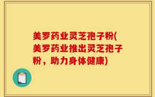 美罗药业灵芝孢子粉(美罗药业推出灵芝孢子粉，助力身体健康)