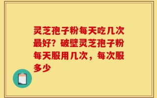 灵芝孢子粉每天吃几次最好？破壁灵芝孢子粉每天服用几次，每次服多少