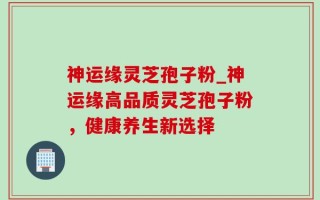 神运缘灵芝孢子粉_神运缘高品质灵芝孢子粉，健康养生新选择