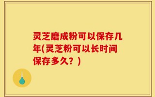 灵芝磨成粉可以保存几年(灵芝粉可以长时间保存多久？)