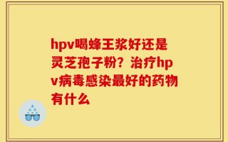hpv喝蜂王浆好还是灵芝孢子粉？治疗hpv病毒感染最好的药物有什么