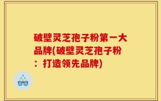 破壁灵芝孢子粉第一大品牌(破壁灵芝孢子粉：打造领先品牌)