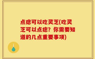 点痣可以吃灵芝(吃灵芝可以点痣？你需要知道的几点重要事项)