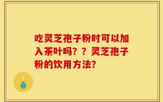 吃灵芝孢子粉时可以加入茶叶吗？？灵芝孢子粉的饮用方法？