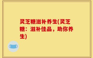 灵芝糖滋补养生(灵芝糖：滋补佳品，助你养生)