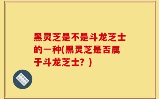 黑灵芝是不是斗龙芝士的一种(黑灵芝是否属于斗龙芝士？)