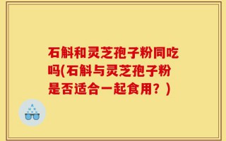 石斛和灵芝孢子粉同吃吗(石斛与灵芝孢子粉是否适合一起食用？)