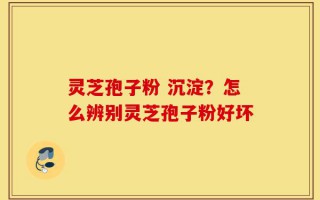 灵芝孢子粉 沉淀？怎么辨别灵芝孢子粉好坏