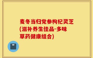 麦冬当归党参枸杞灵芝(滋补养生佳品-多味草药健康组合)