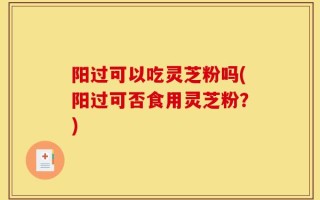 阳过可以吃灵芝粉吗(阳过可否食用灵芝粉？)