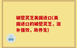 破壁灵芝美国进口(美国进口的破壁灵芝，滋补强效，助养生)