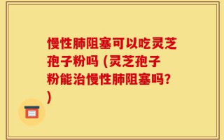 慢性肺阻塞可以吃灵芝孢子粉吗 (灵芝孢子粉能治慢性肺阻塞吗？)