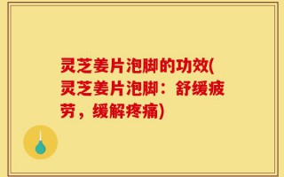 灵芝姜片泡脚的功效(灵芝姜片泡脚：舒缓疲劳，缓解疼痛)