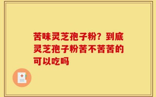 苦味灵芝孢子粉？到底灵芝孢子粉苦不苦苦的可以吃吗